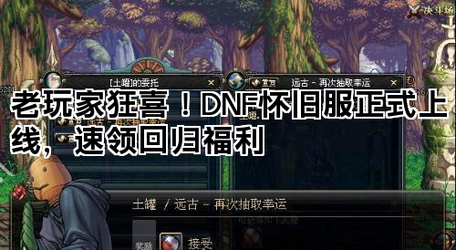 老玩家狂喜！DNF怀旧服正式上线，速领回归福利
